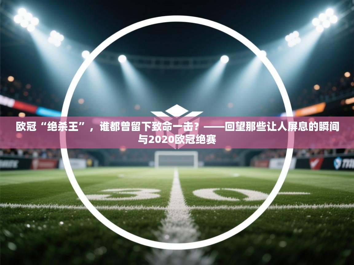 欧冠“绝杀王”,谁都曾留下致命一击?——回望那些让人屏息的瞬间与2020欧冠绝赛 第1张
